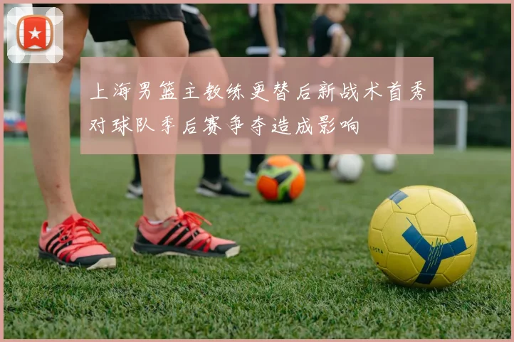 上海男篮主教练更替后新战术首秀对球队季后赛争夺造成影响