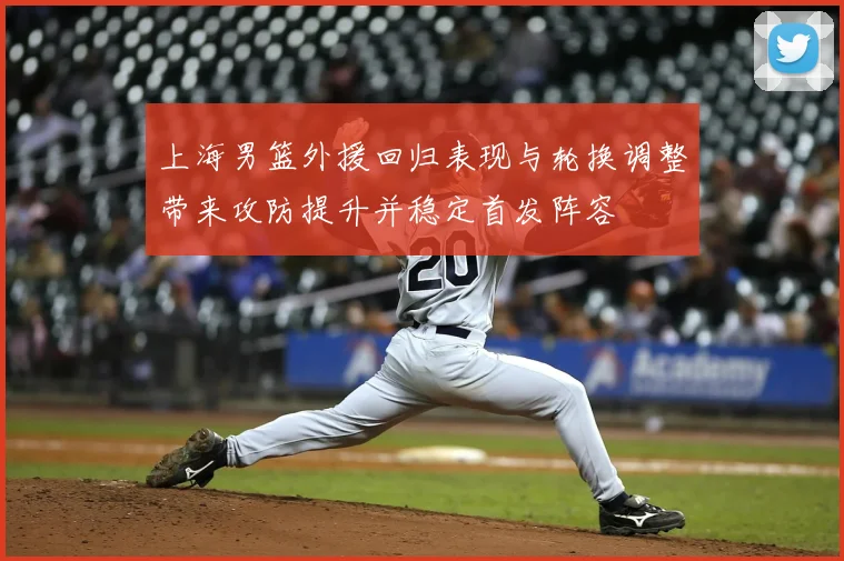 上海男篮外援回归表现与轮换调整带来攻防提升并稳定首发阵容