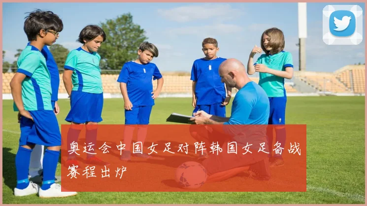 奥运会中国女足对阵韩国女足备战赛程出炉