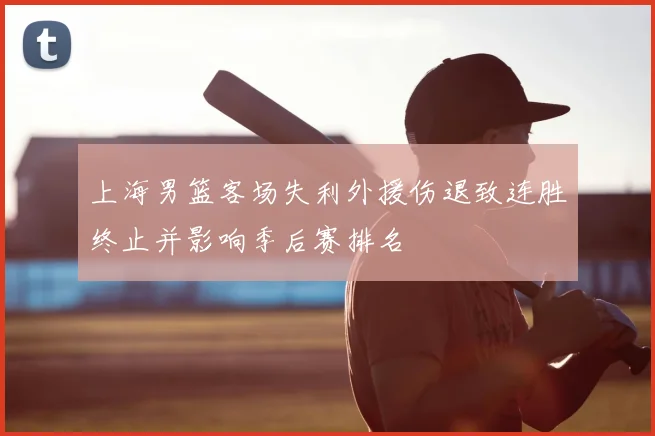 上海男篮客场失利外援伤退致连胜终止并影响季后赛排名