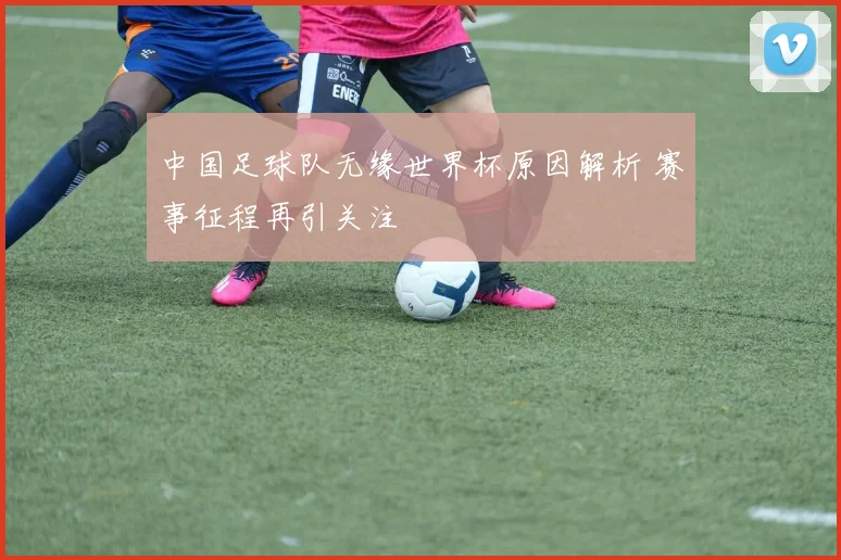中国足球队无缘世界杯原因解析 赛事征程再引关注