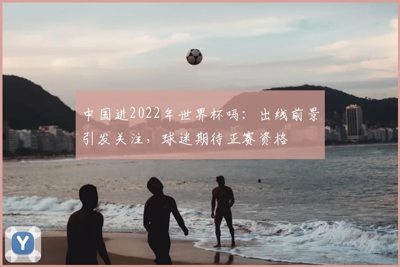 中国进2022年世界杯吗：出线前景引发关注，球迷期待正赛资格