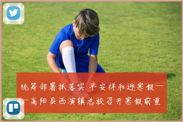 统筹部署抓落实 平安祥和迎寒假——高阳县西演镇总校召开寒假前重点工作部署会