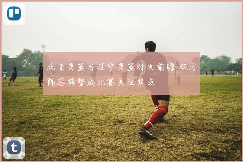 北京男篮与辽宁男篮对决前瞻 双方阵容调整成比赛关注焦点