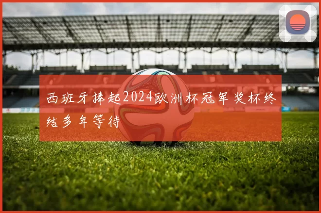 西班牙捧起2024欧洲杯冠军奖杯终结多年等待