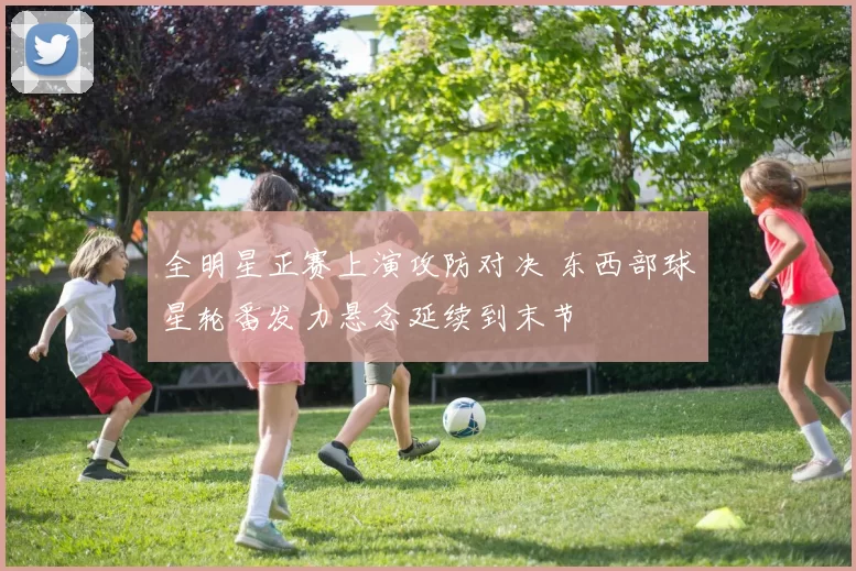 全明星正赛上演攻防对决 东西部球星轮番发力悬念延续到末节