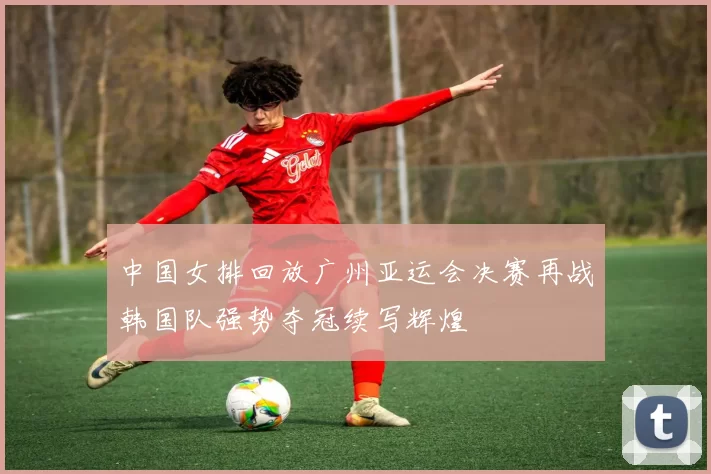 中国女排回放广州亚运会决赛再战韩国队强势夺冠续写辉煌