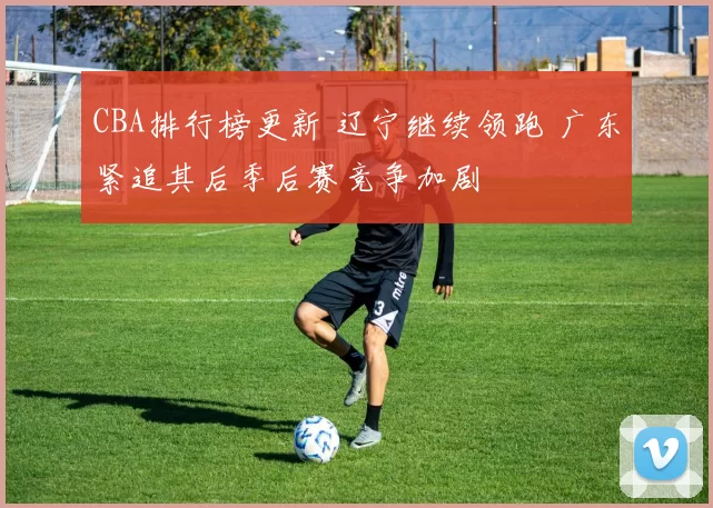 CBA排行榜更新 辽宁继续领跑 广东紧追其后季后赛竞争加剧