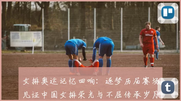 女排奥运记忆回响：逐梦历届赛场见证中国女排荣光与不屈传承岁月