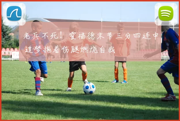 老兵不死！霍福德末节三分四连中 追梦拖着伤腿燃烧自我