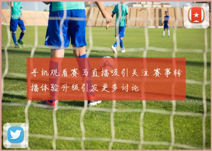 手机观看赛马直播吸引关注 赛事转播体验升级引发更多讨论