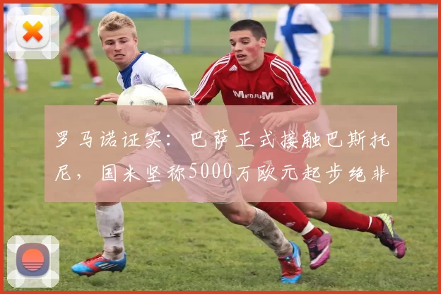 罗马诺证实:巴萨正式接触巴斯托尼,国米坚称5000万欧元起步绝非底价_球员_谈判_巴塞罗那