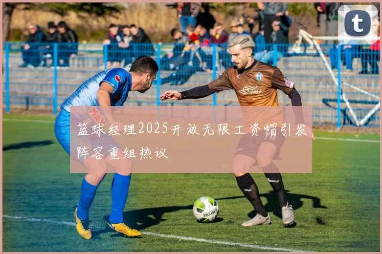 篮球经理2025开放无限工资帽引发阵容重组热议