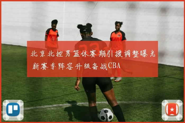 北京北控男篮休赛期引援调整曝光 新赛季阵容升级备战CBA