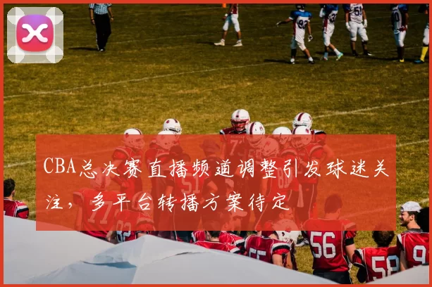 CBA总决赛直播频道调整引发球迷关注，多平台转播方案待定