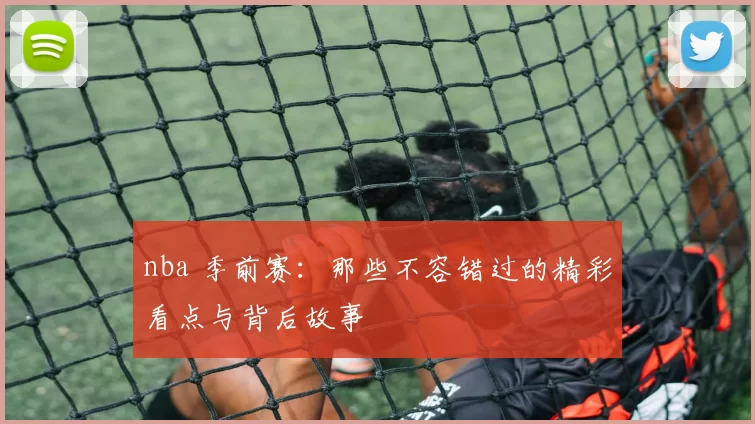 nba 季前赛：那些不容错过的精彩看点与背后故事