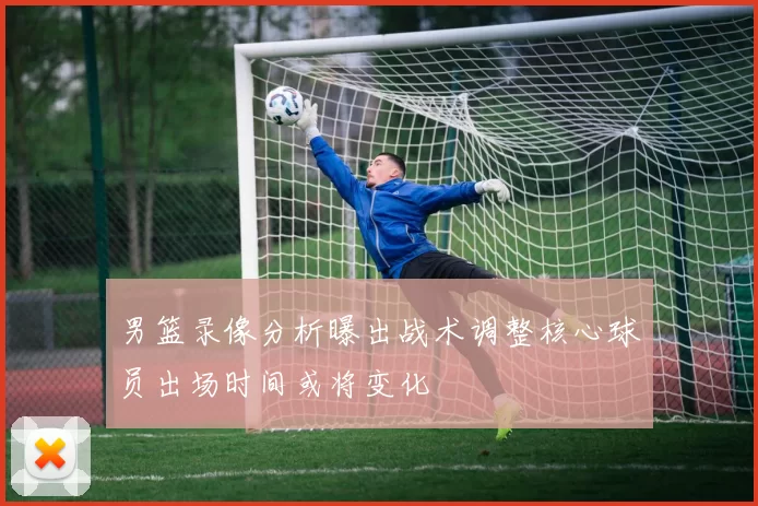 男篮录像分析曝出战术调整核心球员出场时间或将变化