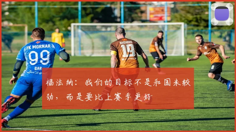 福法纳：我们的目标不是和国米较劲，而是要比上赛季更好