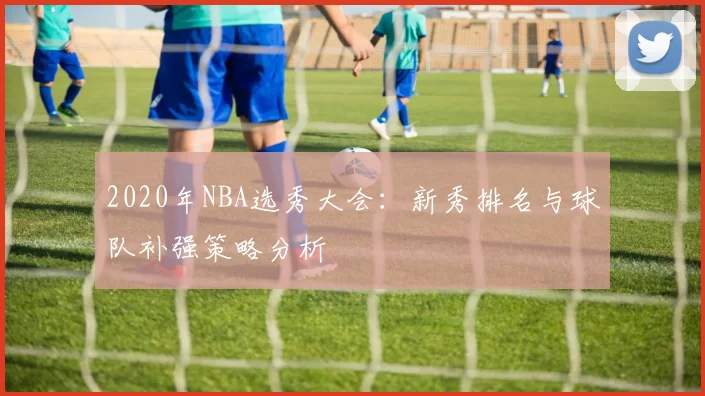 2020年NBA选秀大会：新秀排名与球队补强策略分析