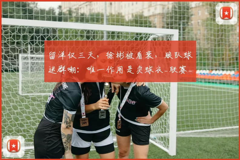 留洋仅三天，徐彬被看衰，狼队球迷群嘲：唯一作用是卖球衣_联赛_英超_中国