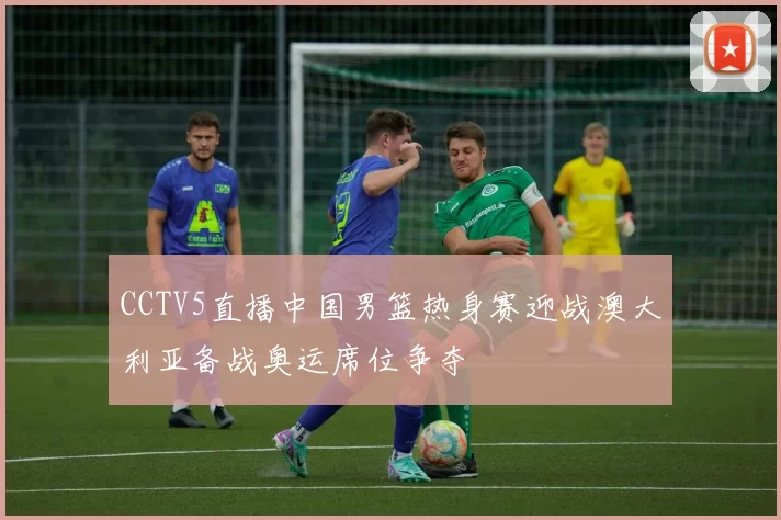 CCTV5直播中国男篮热身赛迎战澳大利亚备战奥运席位争夺