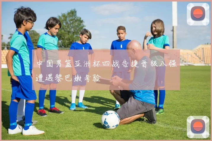 中国男篮亚洲杯四战告捷晋级八强遭遇黎巴嫩考验