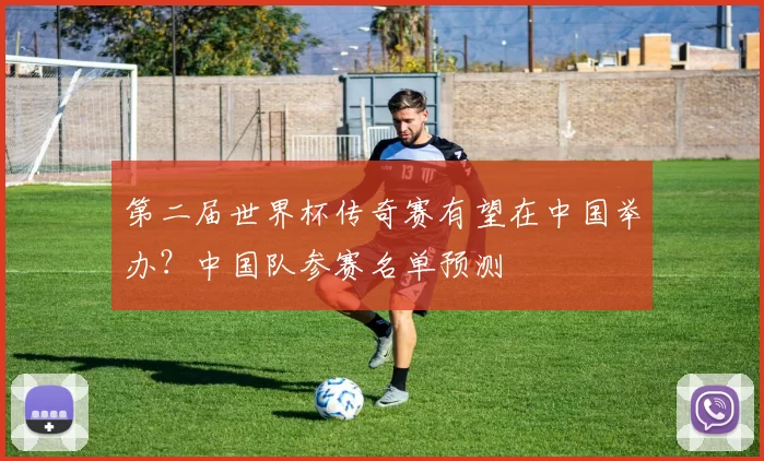 第二届世界杯传奇赛有望在中国举办？中国队参赛名单预测