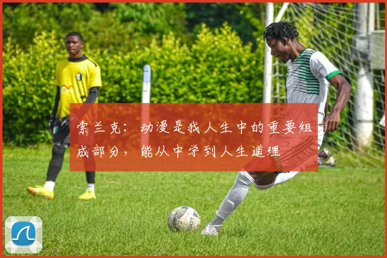 索兰克：动漫是我人生中的重要组成部分，能从中学到人生道理