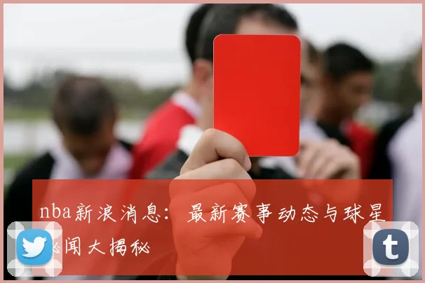 nba新浪消息：最新赛事动态与球星秘闻大揭秘