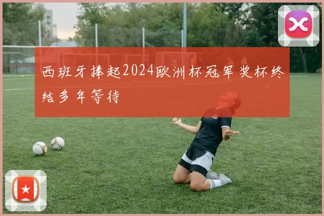 西班牙捧起2024欧洲杯冠军奖杯终结多年等待