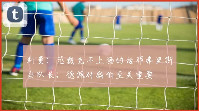 科曼：范戴克不上场的话邓弗里斯当队长；德佩对我们至关重要