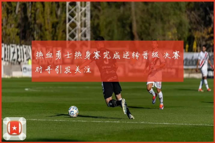 热血勇士热身赛完成逆转晋级 决赛对手引发关注