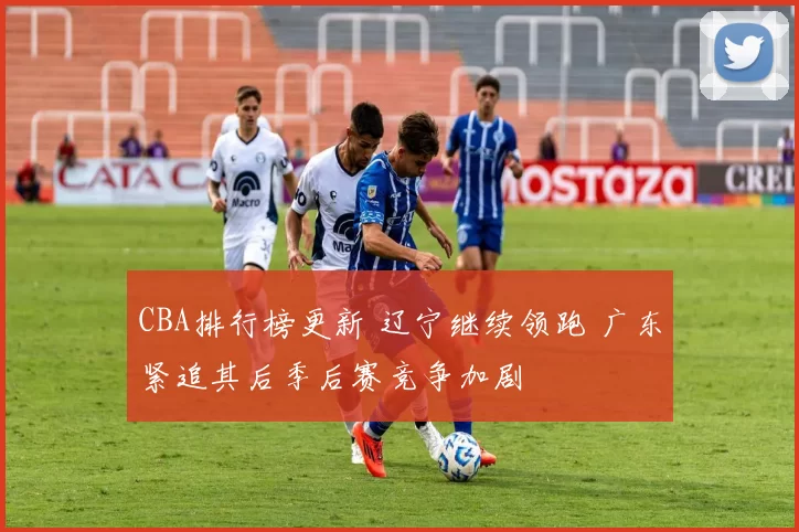CBA排行榜更新 辽宁继续领跑 广东紧追其后季后赛竞争加剧