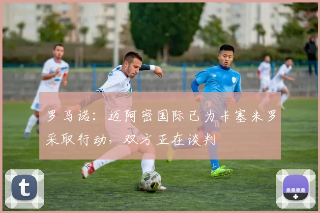 罗马诺:迈阿密国际已为卡塞米罗采取行动,双方正在谈判