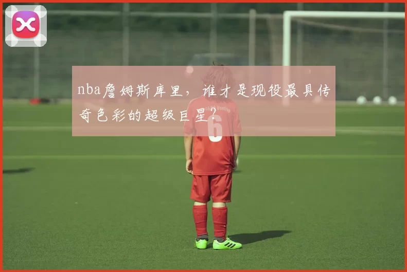 nba詹姆斯库里，谁才是现役最具传奇色彩的超级巨星？