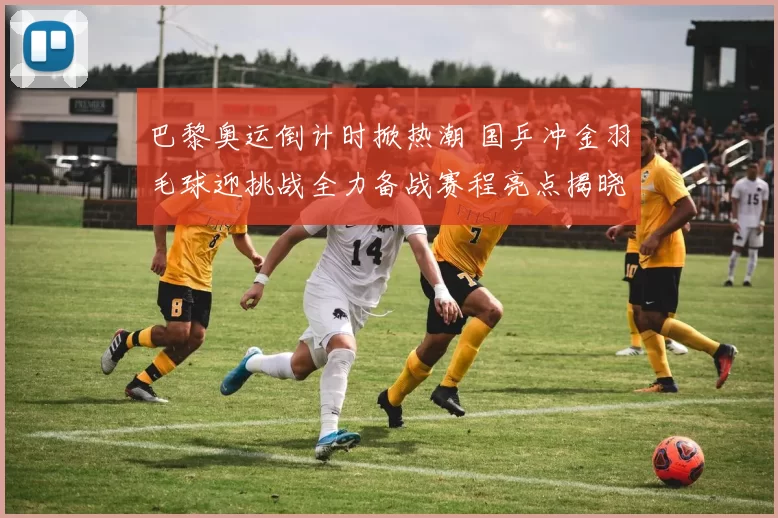 巴黎奥运倒计时掀热潮 国乒冲金羽毛球迎挑战全力备战赛程亮点揭晓热