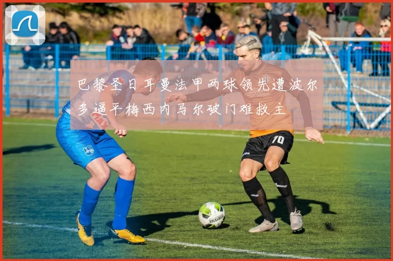 巴黎圣日耳曼法甲两球领先遭波尔多逼平梅西内马尔破门难救主