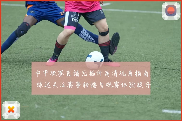 中甲联赛直播无插件高清观看指南 球迷关注赛事转播与观赛体验提升